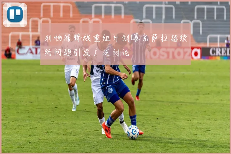 利物浦锋线重组计划曝光萨拉赫续约问题引发广泛讨论