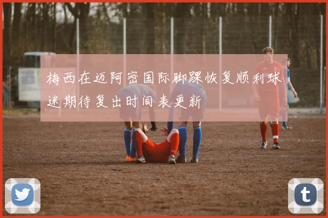 梅西在迈阿密国际脚踝恢复顺利球迷期待复出时间表更新